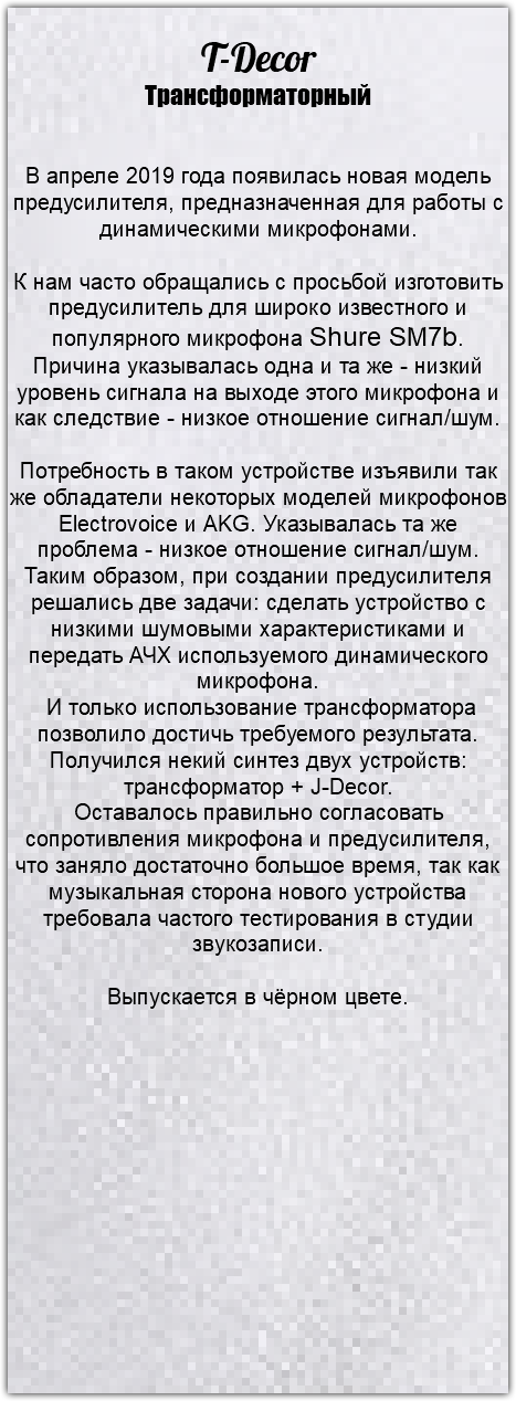 &nbsp;T-Decor Трансформаторный В апреле 2019 года появилась новая модель предусилителя, предназначенная для работы с динамическими микрофонами. К нам часто обращались с просьбой изготовить предусилитель для широко известного и популярного микрофона Shure SM7b. Причина указывалась одна и та же - низкий уровень сигнала на выходе этого микрофона и как следствие - низкое отношение сигнал/шум. Потребность в таком устройстве изъявили так же обладатели некоторых моделей микрофонов Electrovoice и AKG. Указывалась та же проблема - низкое отношение сигнал/шум. Таким образом, при создании предусилителя решались две задачи: сделать устройство с низкими шумовыми характеристиками и передать АЧХ используемого динамического микрофона. И только использование трансформатора позволило достичь требуемого результата. Получился некий синтез двух устройств: трансформатор + J-Decor. Оставалось правильно согласовать сопротивления микрофона и предусилителя, что заняло достаточно большое время, так как музыкальная сторона нового устройства требовала частого тестирования в студии звукозаписи. Выпускается в чёрном цвете.