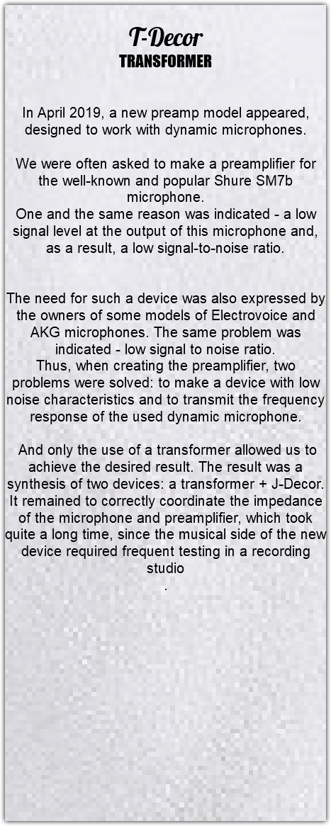 &nbsp;T-Decor TRANSFORMER In April 2019, a new preamp model appeared, designed to work with dynamic microphones. We were often asked to make a preamplifier for the well-known and popular Shure SM7b microphone. One and the same reason was indicated - a low signal level at the output of this microphone and, as a result, a low signal-to-noise ratio. The need for such a device was also expressed by the owners of some models of Electrovoice and AKG microphones. The same problem was indicated - low signal to noise ratio. Thus, when creating the preamplifier, two problems were solved: to make a device with low noise characteristics and to transmit the frequency response of the used dynamic microphone. And only the use of a transformer allowed us to achieve the desired result. The result was a synthesis of two devices: a transformer + J-Decor. It remained to correctly coordinate the impedance of the microphone and preamplifier, which took quite a long time, since the musical side of the new device required frequent testing in a recording studio . 